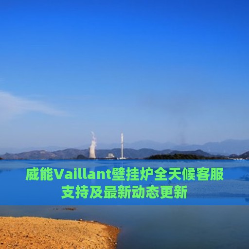 威能Vaillant壁挂炉全天候客服支持及最新动态更新