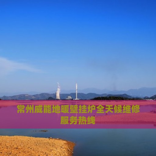 常州威能地暖壁挂炉全天候维修服务热线