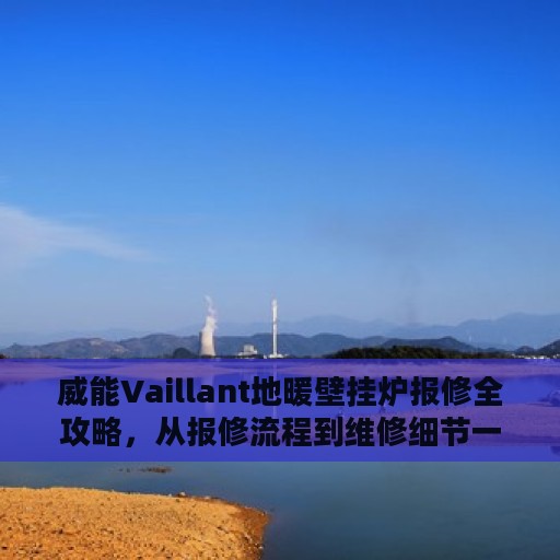 威能Vaillant地暖壁挂炉报修全攻略，从报修流程到维修细节一网打尽