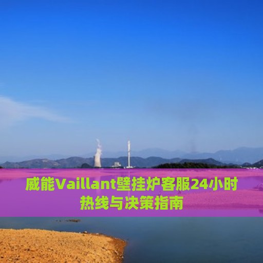 威能Vaillant壁挂炉客服24小时热线与决策指南