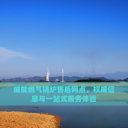 威能燃气锅炉售后网点，权威信息与一站式服务体验