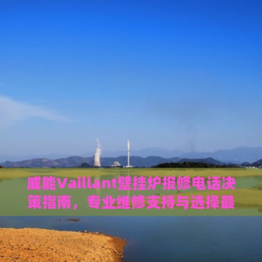 威能Vaillant壁挂炉报修电话决策指南，专业维修支持与选择最佳服务热线
