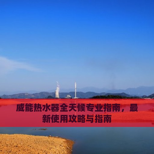 威能热水器全天候专业指南，最新使用攻略与指南