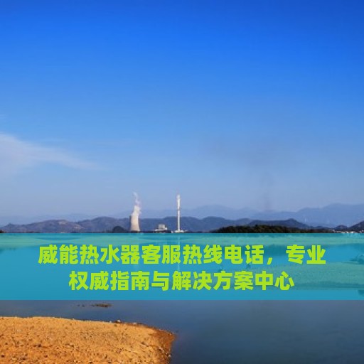 威能热水器客服热线电话，专业权威指南与解决方案中心