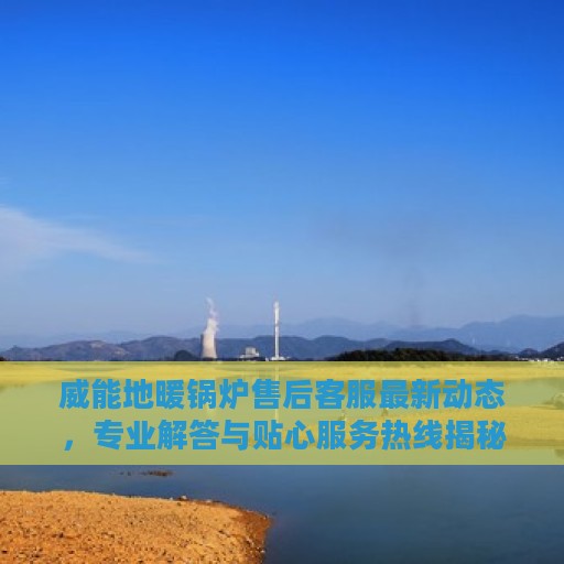 威能地暖锅炉售后客服最新动态，专业解答与贴心服务热线揭秘
