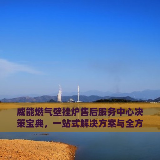 威能燃气壁挂炉售后服务中心决策宝典，一站式解决方案与全方位服务指南