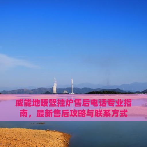 威能地暖壁挂炉售后电话专业指南，最新售后攻略与联系方式