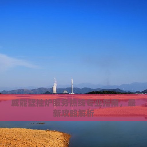 威能壁挂炉服务热线专业指南，最新攻略解析