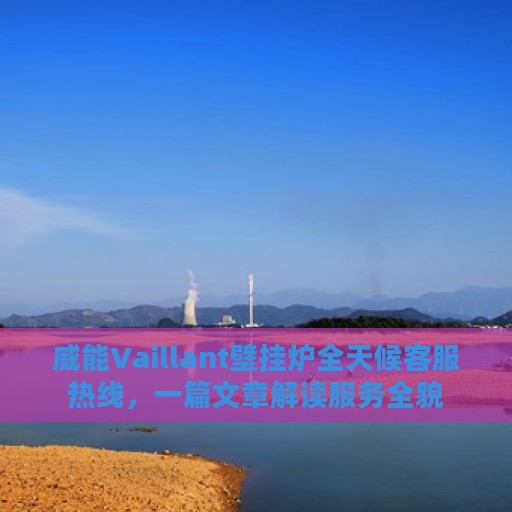 威能Vaillant壁挂炉全天候客服热线，一篇文章解读服务全貌