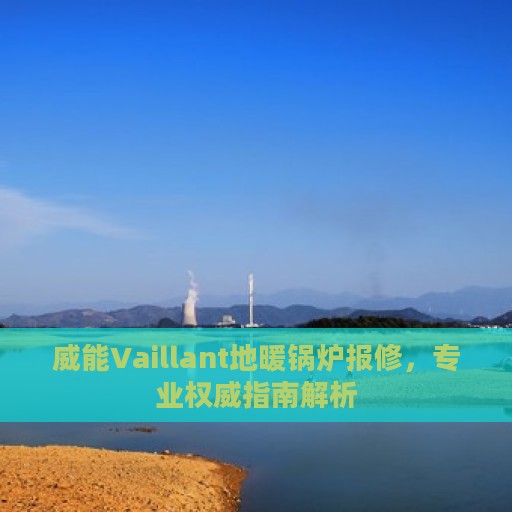 威能Vaillant地暖锅炉报修，专业权威指南解析
