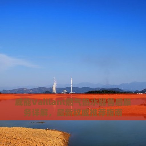 威能Vaillant燃气热水器售后服务详解，最新权威推荐指南