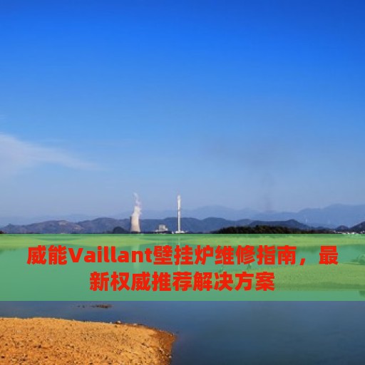 威能Vaillant壁挂炉维修指南，最新权威推荐解决方案