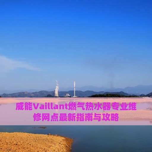 威能Vaillant燃气热水器专业维修网点最新指南与攻略