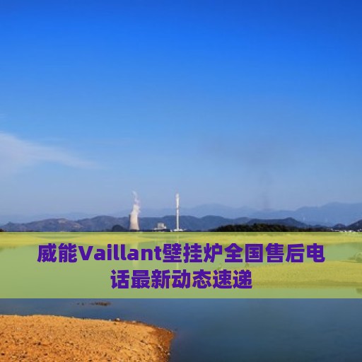 威能Vaillant壁挂炉全国售后电话最新动态速递