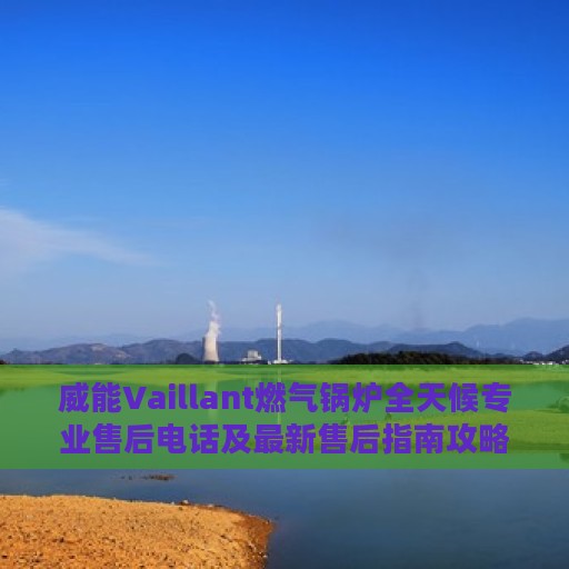 威能Vaillant燃气锅炉全天候专业售后电话及最新售后指南攻略
