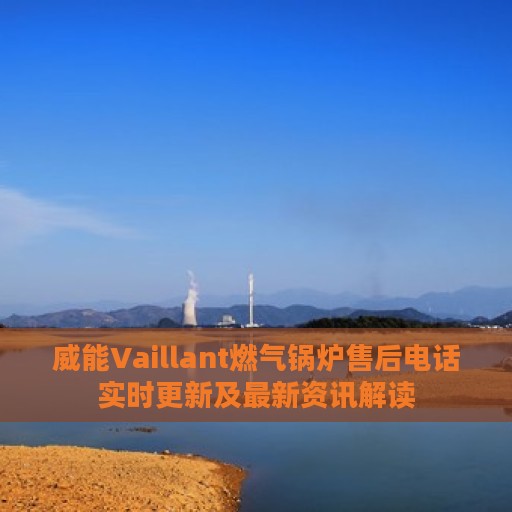 威能Vaillant燃气锅炉售后电话实时更新及最新资讯解读