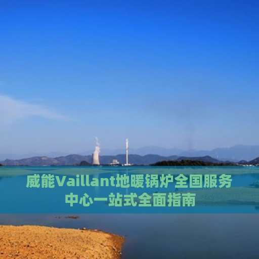 威能Vaillant地暖锅炉全国服务中心一站式全面指南