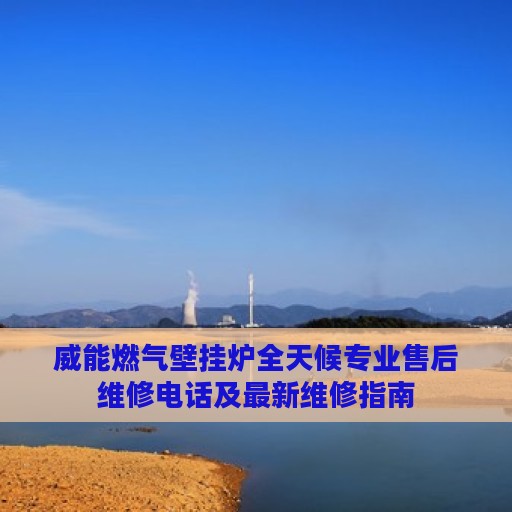 威能燃气壁挂炉全天候专业售后维修电话及最新维修指南