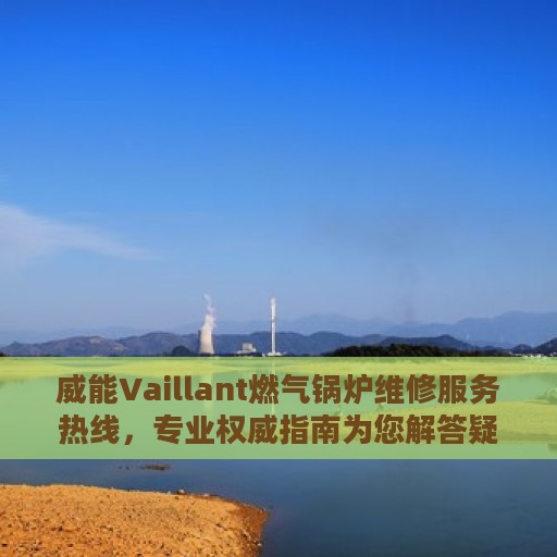 威能Vaillant燃气锅炉维修服务热线，专业权威指南为您解答疑难困惑