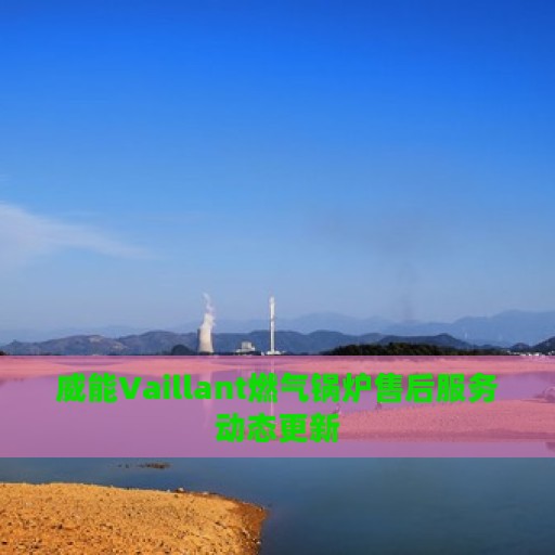 威能Vaillant燃气锅炉售后服务动态更新