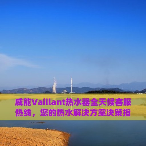 威能Vaillant热水器全天候客服热线，您的热水解决方案决策指南