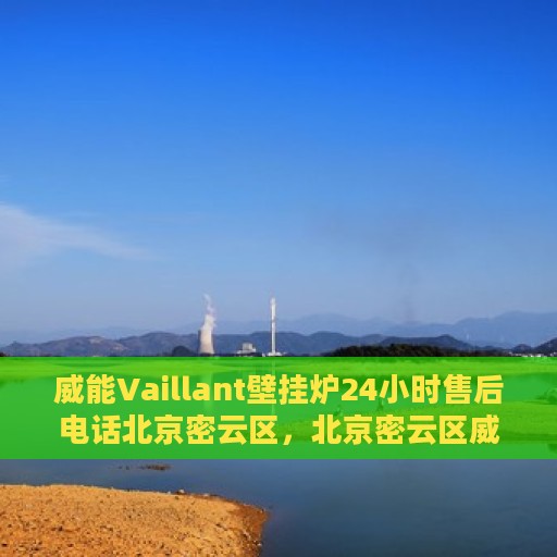 威能Vaillant壁挂炉24小时售后电话北京密云区，北京密云区威能壁挂炉全天候售后电话支持专线