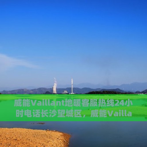 威能Vaillant地暖客服热线24小时电话长沙望城区，威能Vaillant地暖长沙望城区客服热线全天候服务电话