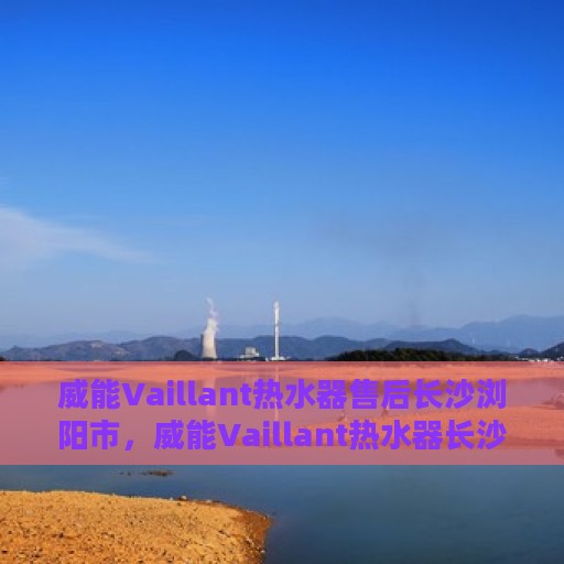 威能Vaillant热水器售后长沙浏阳市，威能Vaillant热水器长沙浏阳市专业售后服务团队