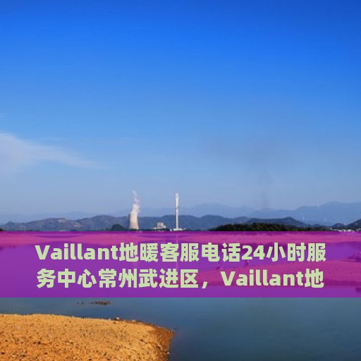 Vaillant地暖客服电话24小时服务中心常州武进区，Vaillant地暖常州武进区24小时客服热线与服务中心