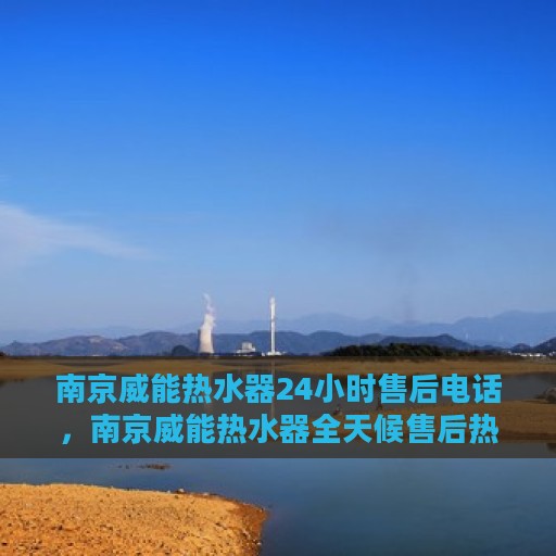 南京威能热水器24小时售后电话，南京威能热水器全天候售后热线服务支持电话公布