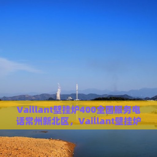 Vaillant壁挂炉400全国服务电话常州新北区，Vaillant壁挂炉常州新北区全国服务热线400专业维修保障