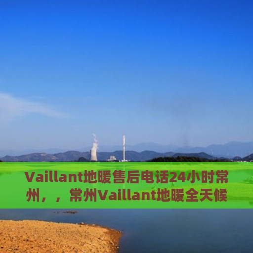 Vaillant地暖售后电话24小时常州，，常州Vaillant地暖全天候售后热线，专业维修服务保障
